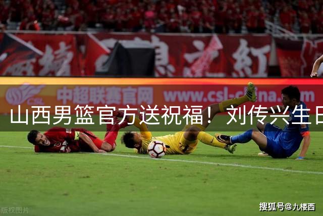 山西男篮官方送祝福！刘传兴生日获全队暖心祝福
